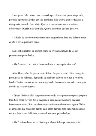 Uma parte dela estava com medo de que ele corresse para longe dela,
por isso apertou os dedos em sua camiseta. Não queria que ele fugisse e
não queria parar de falar sério. Queria o que achava que ele estava
oferecendo. Queria estar com ele. Queria acreditar que era possível.
- A ideia de você com outra mulher é angustiante. Isso me deixou louca
desde o nosso primeiro beijo.
Suas sobrancelhas se uniram como se tivesse acabado de ter um
pensamento perturbador.
- Você esteve com outros homens desde a nossa primeira vez?
Não. Deus, não. Só quero você, Adam. Só quero você. Não conseguiu
pronunciar as palavras. Tentando se acalmar, baixou os olhos e respirou
fundo. Tantas emoções estavam se agitando dentro dela que não conseguia
decidir se ria ou chorava.
- Quem diabos é ele? - Apertou seu cabelo e ele puxou seu pescoço para
trás. Seu olhar raivoso fez a frequência cardíaca de Madison acelerar
instantaneamente. Sim, precisava que ele fosse rude com ela agora. Todas
as emoções que rodavam dentro dela eram demais para suportar. E a mão
em sua bunda era deliciosa, assustadoramente perturbadora.
- Você vai me bater se eu disser que abro minhas pernas para outro
 