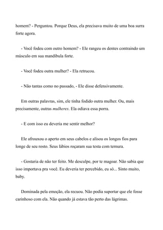 homem? - Perguntou. Porque Deus, ela precisava muito de uma boa surra
forte agora.
- Você fodeu com outro homem? - Ele rangeu os dentes contraindo um
músculo em sua mandíbula forte.
- Você fodeu outra mulher? - Ela retrucou.
- Não tantas como no passado, - Ele disse defensivamente.
Em outras palavras, sim, ele tinha fodido outra mulher. Ou, mais
precisamente, outras mulheres. Ela odiava essa porra.
- E com isso eu deveria me sentir melhor?
Ele afrouxou o aperto em seus cabelos e alisou os longos fios para
longe de seu rosto. Seus lábios roçaram sua testa com ternura.
- Gostaria de não ter feito. Me desculpe, por te magoar. Não sabia que
isso importava pra você. Eu deveria ter percebido, eu só... Sinto muito,
baby.
Dominada pela emoção, ela recuou. Não podia suportar que ele fosse
carinhoso com ela. Não quando já estava tão perto das lágrimas.
 