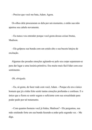 - Preciso que você me bata, Adam. Agora.
Os olhos dele procuraram os dela por um momento, e então sua mão
apertou seu cabelo novamente.
- Eu nunca vou entender porque você gosta dessas coisas brutas,
Madison.
- Ele golpeou sua bunda com um estalo alto e sua buceta latejou de
excitação.
Algumas das pesadas emoções agitando-se pelo seu corpo separaram-se
para dar lugar a uma luxúria primitiva. Era muito mais fácil lidar com esse
sentimento.
Oh, obrigada.
- Eu, só gosto, de fazer rude com você, Adam. - Porque ele era o único
homem que já a tinha feito sentir tantas emoções profundas e confusas. E o
único que a fizera se sentir segura o suficiente com sua sexualidade para
poder pedir por tal tratamento.
- Com quantos homens você já fodeu, Madison? - Ele perguntou, sua
mão estalando forte em sua bunda fazendo-a arder pela segunda vez. - Me
diga.
 