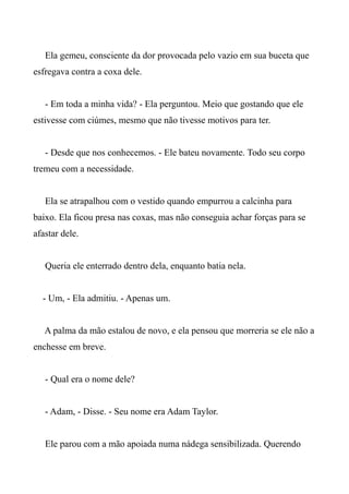 Ela gemeu, consciente da dor provocada pelo vazio em sua buceta que
esfregava contra a coxa dele.
- Em toda a minha vida? - Ela perguntou. Meio que gostando que ele
estivesse com ciúmes, mesmo que não tivesse motivos para ter.
- Desde que nos conhecemos. - Ele bateu novamente. Todo seu corpo
tremeu com a necessidade.
Ela se atrapalhou com o vestido quando empurrou a calcinha para
baixo. Ela ficou presa nas coxas, mas não conseguia achar forças para se
afastar dele.
Queria ele enterrado dentro dela, enquanto batia nela.
- Um, - Ela admitiu. - Apenas um.
A palma da mão estalou de novo, e ela pensou que morreria se ele não a
enchesse em breve.
- Qual era o nome dele?
- Adam, - Disse. - Seu nome era Adam Taylor.
Ele parou com a mão apoiada numa nádega sensibilizada. Querendo
 