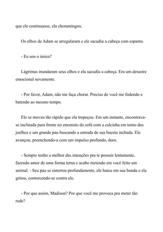 que ele continuasse, ela choramingou.
Os olhos de Adam se arregalaram e ele sacudiu a cabeça com espanto.
- Eu sou o único?
Lágrimas inundaram seus olhos e ela sacudiu a cabeça. Era um desastre
emocional novamente.
- Por favor, Adam, não me faça chorar. Preciso de você me fodendo e
batendo ao mesmo tempo.
Ele se moveu tão rápido que ela tropeçou. Em um instante, encontrava-
se inclinada para frente no enconsto do sofá com a calcinha em torno dos
joelhos e um grande pau buscando a entrada de sua buceta inchada. Ele
avançou, preenchendo-a com um impulso profundo, duro.
- Sempre tenho a melhor das intenções pra te possuir lentamente,
fazendo amor de uma forma terna e acabo metendo em você feito um
animal. - Seu pau se enterrou profundamente, ele bateu em sua bunda e ela
gritou, contorcendo-se contra ele.
- Por que assim, Madison? Por que você me provoca pra meter tão
rude?
 
