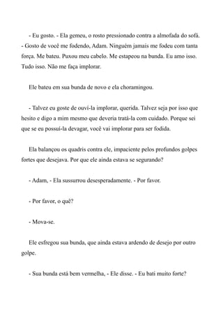 - Eu gosto. - Ela gemeu, o rosto pressionado contra a almofada do sofá.
- Gosto de você me fodendo, Adam. Ninguém jamais me fodeu com tanta
força. Me bateu. Puxou meu cabelo. Me estapeou na bunda. Eu amo isso.
Tudo isso. Não me faça implorar.
Ele bateu em sua bunda de novo e ela choramingou.
- Talvez eu goste de ouví-la implorar, querida. Talvez seja por isso que
hesito e digo a mim mesmo que deveria tratá-la com cuidado. Porque sei
que se eu possuí-la devagar, você vai implorar para ser fodida.
Ela balançou os quadris contra ele, impaciente pelos profundos golpes
fortes que desejava. Por que ele ainda estava se segurando?
- Adam, - Ela sussurrou desesperadamente. - Por favor.
- Por favor, o quê?
- Mova-se.
Ele esfregou sua bunda, que ainda estava ardendo de desejo por outro
golpe.
- Sua bunda está bem vermelha, - Ele disse. - Eu bati muito forte?
 