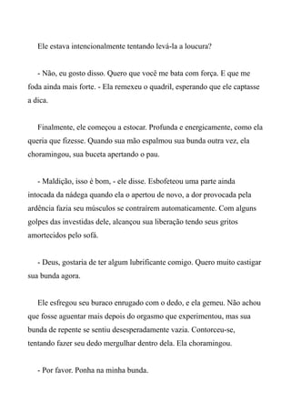 Ele estava intencionalmente tentando levá-la a loucura?
- Não, eu gosto disso. Quero que você me bata com força. E que me
foda ainda mais forte. - Ela remexeu o quadril, esperando que ele captasse
a dica.
Finalmente, ele começou a estocar. Profunda e energicamente, como ela
queria que fizesse. Quando sua mão espalmou sua bunda outra vez, ela
choramingou, sua buceta apertando o pau.
- Maldição, isso é bom, - ele disse. Esbofeteou uma parte ainda
intocada da nádega quando ela o apertou de novo, a dor provocada pela
ardência fazia seu músculos se contraírem automaticamente. Com alguns
golpes das investidas dele, alcançou sua liberação tendo seus gritos
amortecidos pelo sofá.
- Deus, gostaria de ter algum lubrificante comigo. Quero muito castigar
sua bunda agora.
Ele esfregou seu buraco enrugado com o dedo, e ela gemeu. Não achou
que fosse aguentar mais depois do orgasmo que experimentou, mas sua
bunda de repente se sentiu desesperadamente vazia. Contorceu-se,
tentando fazer seu dedo mergulhar dentro dela. Ela choramingou.
- Por favor. Ponha na minha bunda.
 