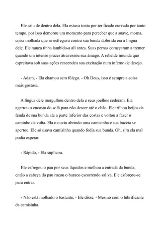 Ele saiu de dentro dela. Ela estava tonta por ter ficado curvada por tanto
tempo, por isso demorou um momento para perceber que a suave, morna,
coisa molhada que se esfregava contra sua bunda dolorida era a língua
dele. Ele nunca tinha lambido-a ali antes. Suas pernas começaram a tremer
quando um intenso prazer atravessou sua âmago. A rebelde imunda que
espreitava sob suas ações reacendeu sua excitação num inferno de desejo.
- Adam, - Ela chamou sem fôlego. - Oh Deus, isso é sempre a coisa
mais gostosa.
A língua dele mergulhou dentro dela e seus joelhos cederam. Ela
agarrou o encosto do sofá para não descer até o chão. Ele trilhou beijos da
fenda de sua bunda até a parte inferior das costas e voltou a fazer o
caminho de volta. Ela o ouviu abrindo uma camisinha e sua buceta se
apertou. Ele só usava camisinha quando fodia sua bunda. Oh, sim ela mal
podia esperar.
- Rápido, - Ela suplicou.
Ele esfregou o pau por seus líquidos e molhou a entrada da bunda,
então a cabeça do pau roçou o buraco escorrendo saliva. Ele esforçou-se
para entrar.
- Não está molhado o bastante, - Ele disse. - Mesmo com o lubrificante
da camisinha.
 
