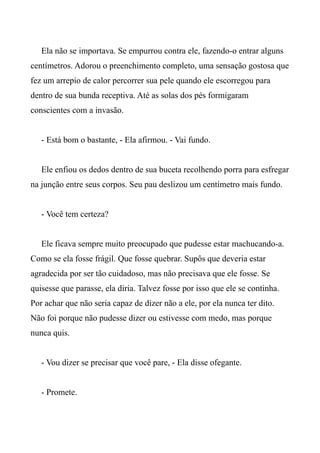 Ela não se importava. Se empurrou contra ele, fazendo-o entrar alguns
centímetros. Adorou o preenchimento completo, uma sensação gostosa que
fez um arrepio de calor percorrer sua pele quando ele escorregou para
dentro de sua bunda receptiva. Até as solas dos pés formigaram
conscientes com a invasão.
- Está bom o bastante, - Ela afirmou. - Vai fundo.
Ele enfiou os dedos dentro de sua buceta recolhendo porra para esfregar
na junção entre seus corpos. Seu pau deslizou um centímetro mais fundo.
- Você tem certeza?
Ele ficava sempre muito preocupado que pudesse estar machucando-a.
Como se ela fosse frágil. Que fosse quebrar. Supôs que deveria estar
agradecida por ser tão cuidadoso, mas não precisava que ele fosse. Se
quisesse que parasse, ela diria. Talvez fosse por isso que ele se continha.
Por achar que não seria capaz de dizer não a ele, por ela nunca ter dito.
Não foi porque não pudesse dizer ou estivesse com medo, mas porque
nunca quis.
- Vou dizer se precisar que você pare, - Ela disse ofegante.
- Promete.
 