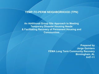 TEMP-TO-PERM NEIGHBORHOOD (TPN)



  An Additional Group Site Approach to Meeting
        Temporary Disaster Housing Needs
& Facilitating Recovery of Permanent Housing and
                   Communities




                                           Prepared by
                                        Jorge Quintero
                     FEMA Long Term Community Recovery
                                       Birmingham, AL
                                                6-07-11
 