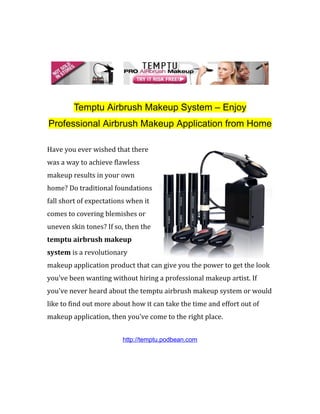 Temptu Airbrush Makeup System – Enjoy
Professional Airbrush Makeup Application from Home

Have you ever wished that there
was a way to achieve flawless
makeup results in your own
home? Do traditional foundations
fall short of expectations when it
comes to covering blemishes or
uneven skin tones? If so, then the
temptu airbrush makeup
system is a revolutionary
makeup application product that can give you the power to get the look
you've been wanting without hiring a professional makeup artist. If
you've never heard about the temptu airbrush makeup system or would
like to find out more about how it can take the time and effort out of
makeup application, then you've come to the right place.


                         http://temptu.podbean.com
 