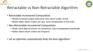 Retractable vs Non-Retractable Algorithm
• Retractable Incremental Computation
• Needs to retract output whenever new return orders arrive.
• Better when return orders are rare. (Less computation in the end)
• Non-Retractable Incremental Computation
• Holds more data to ensure no retractions. (Less computation overhead)
• Better when return orders are frequent.
• Let an optimizer automatically finds the best algorithm!
Zuozhi Wang 17
 