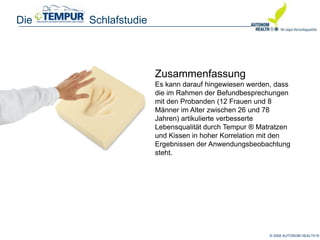 © 2008 AUTONOM HEALTH ®
Die Schlafstudie
Zusammenfassung
Es kann darauf hingewiesen werden, dass
die im Rahmen der Befundbesprechungen
mit den Probanden (12 Frauen und 8
Männer im Alter zwischen 26 und 78
Jahren) artikulierte verbesserte
Lebensqualität durch Tempur ® Matratzen
und Kissen in hoher Korrelation mit den
Ergebnissen der Anwendungsbeobachtung
steht.
 
