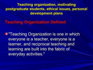Teaching organization, motivating
postgraduate students, ethical issues, personal
development plans

Teaching Organization Defined
"Teaching Organization is one in which
everyone is a teacher, everyone is a
learner, and reciprocal teaching and
learning are built into the fabric of
everyday activities."

 