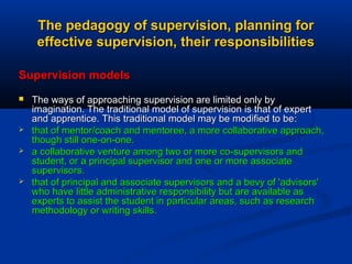 The pedagogy of supervision, planning for
effective supervision, their responsibilities
Supervision models







The ways of approaching supervision are limited only by
imagination. The traditional model of supervision is that of expert
and apprentice. This traditional model may be modified to be:
that of mentor/coach and mentoree, a more collaborative approach,
though still one-on-one.
a collaborative venture among two or more co-supervisors and
student, or a principal supervisor and one or more associate
supervisors.
that of principal and associate supervisors and a bevy of 'advisors'
who have little administrative responsibility but are available as
experts to assist the student in particular areas, such as research
methodology or writing skills.

 