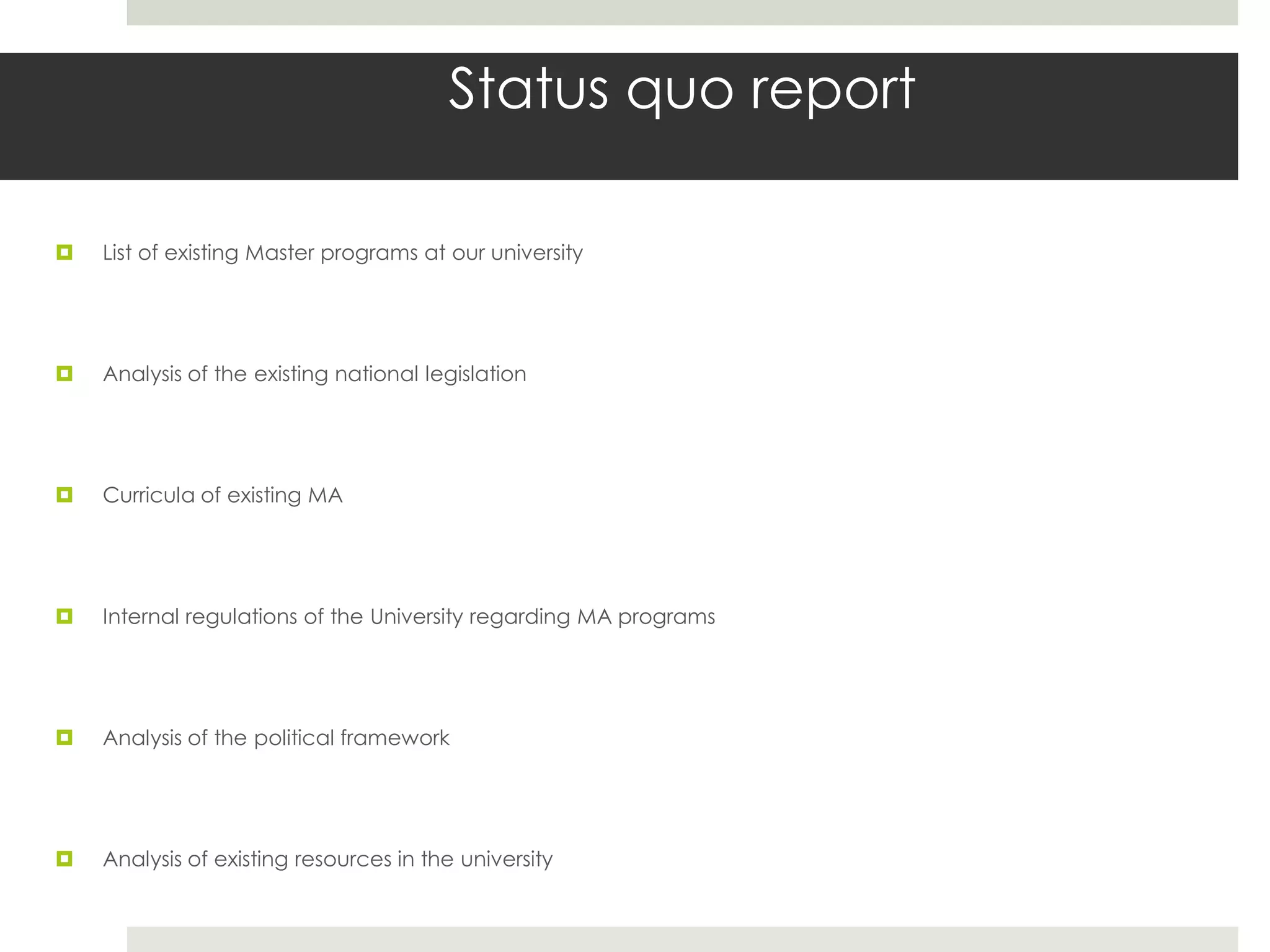 Status quo report

   List of existing Master programs at our university




   Analysis of the existing national legislation




   Curricula of existing MA




   Internal regulations of the University regarding MA programs




   Analysis of the political framework




   Analysis of existing resources in the university
 