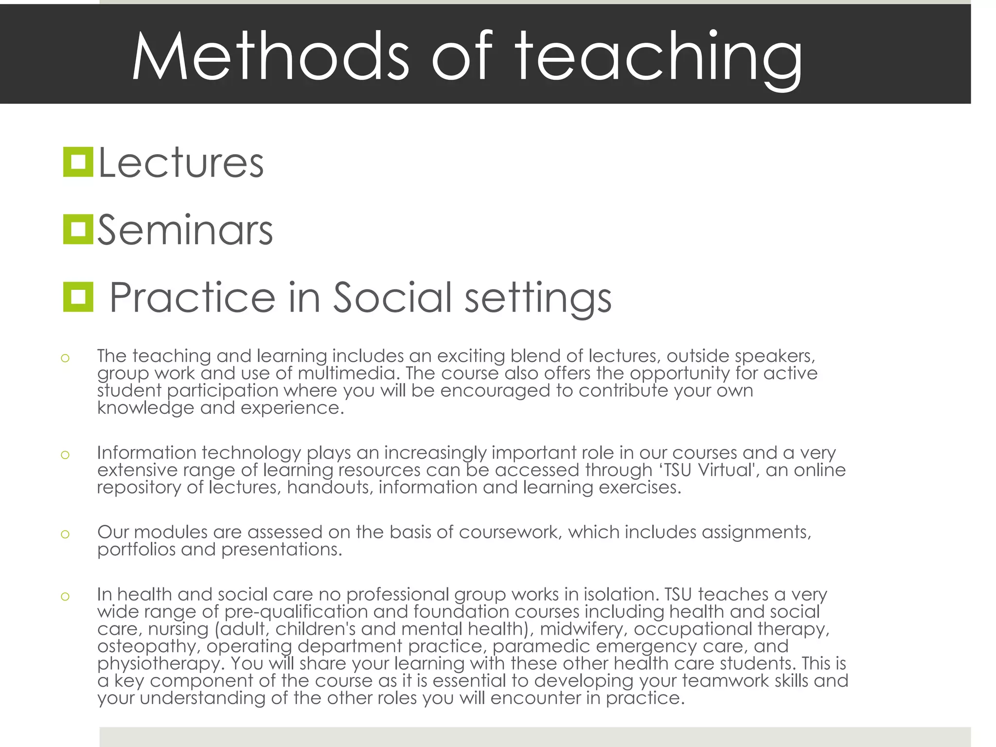 Methods of teaching
Lectures
Seminars
 Practice in Social settings
o   The teaching and learning includes an exciting blend of lectures, outside speakers,
    group work and use of multimedia. The course also offers the opportunity for active
    student participation where you will be encouraged to contribute your own
    knowledge and experience.

o   Information technology plays an increasingly important role in our courses and a very
    extensive range of learning resources can be accessed through ‘TSU Virtual', an online
    repository of lectures, handouts, information and learning exercises.

o   Our modules are assessed on the basis of coursework, which includes assignments,
    portfolios and presentations.

o   In health and social care no professional group works in isolation. TSU teaches a very
    wide range of pre-qualification and foundation courses including health and social
    care, nursing (adult, children's and mental health), midwifery, occupational therapy,
    osteopathy, operating department practice, paramedic emergency care, and
    physiotherapy. You will share your learning with these other health care students. This is
    a key component of the course as it is essential to developing your teamwork skills and
    your understanding of the other roles you will encounter in practice.
 