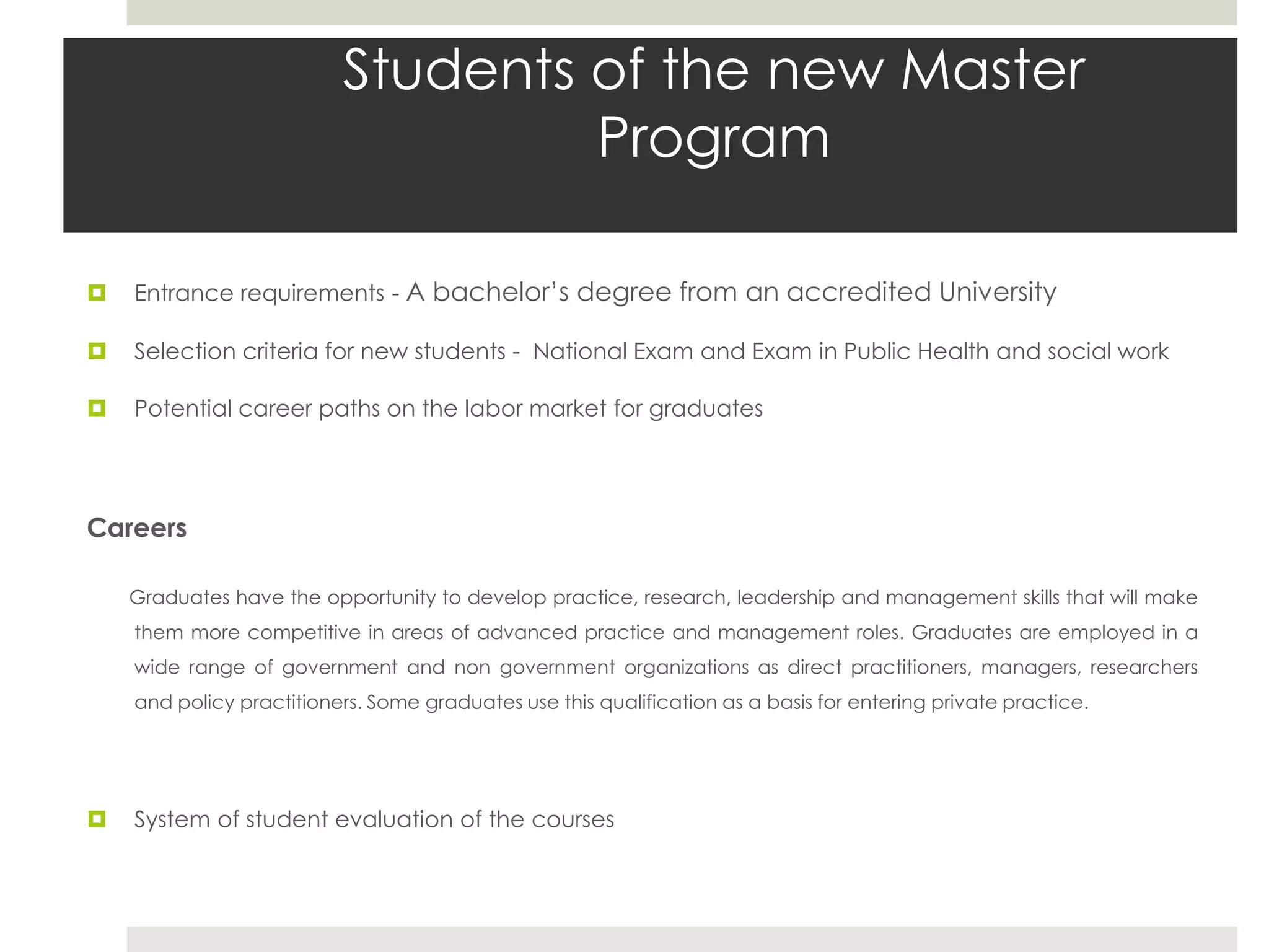 Students of the new Master
                                   Program

   Entrance requirements - A bachelor’s degree from an accredited University

   Selection criteria for new students - National Exam and Exam in Public Health and social work

   Potential career paths on the labor market for graduates




Careers

    Graduates have the opportunity to develop practice, research, leadership and management skills that will make
    them more competitive in areas of advanced practice and management roles. Graduates are employed in a
    wide range of government and non government organizations as direct practitioners, managers, researchers
    and policy practitioners. Some graduates use this qualification as a basis for entering private practice.




   System of student evaluation of the courses
 