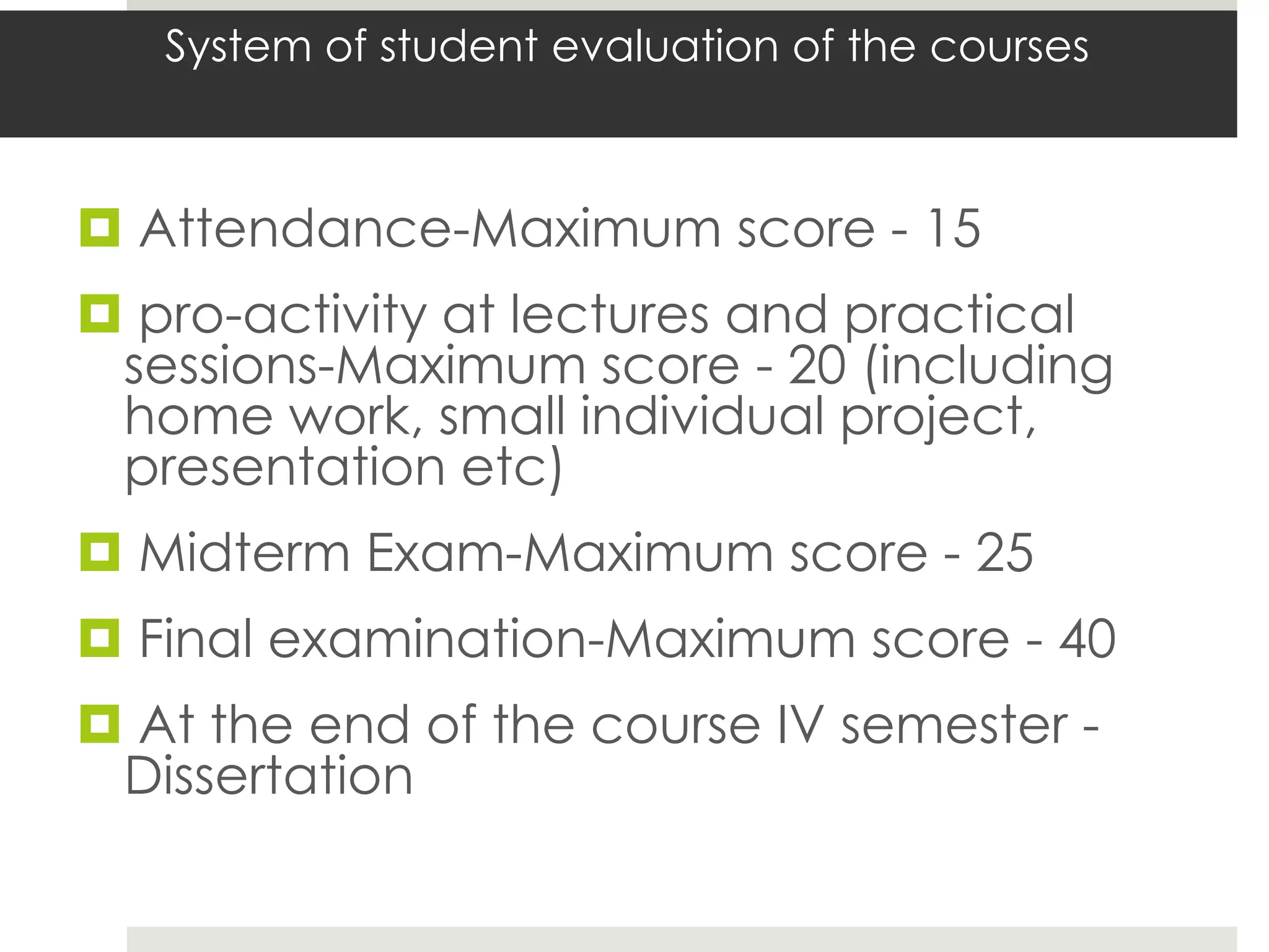System of student evaluation of the courses



 Attendance-Maximum score - 15
 pro-activity at lectures and practical
 sessions-Maximum score - 20 (including
 home work, small individual project,
 presentation etc)
 Midterm Exam-Maximum score - 25
 Final examination-Maximum score - 40
 At the end of the course IV semester -
 Dissertation
 