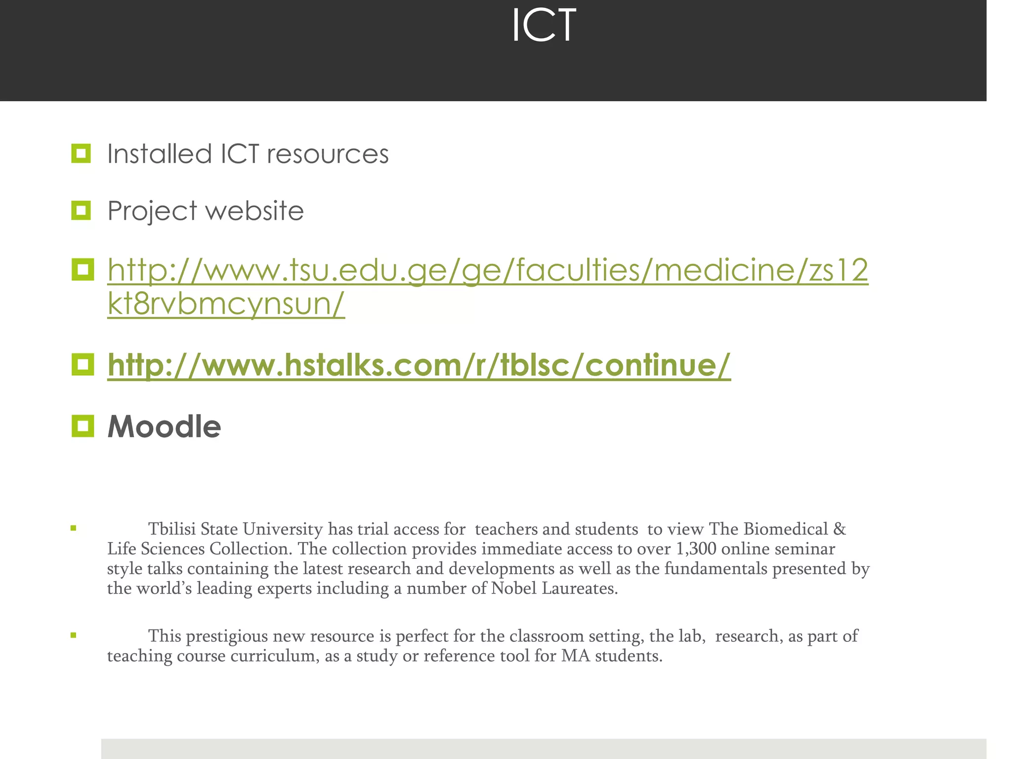 ICT

 Installed ICT resources

 Project website

 http://www.tsu.edu.ge/ge/faculties/medicine/zs12
  kt8rvbmcynsun/
 http://www.hstalks.com/r/tblsc/continue/
 Moodle


         Tbilisi State University has trial access for teachers and students to view The Biomedical &
    Life Sciences Collection. The collection provides immediate access to over 1,300 online seminar
    style talks containing the latest research and developments as well as the fundamentals presented by
    the world’s leading experts including a number of Nobel Laureates.

        This prestigious new resource is perfect for the classroom setting, the lab, research, as part of
    teaching course curriculum, as a study or reference tool for MA students.
 