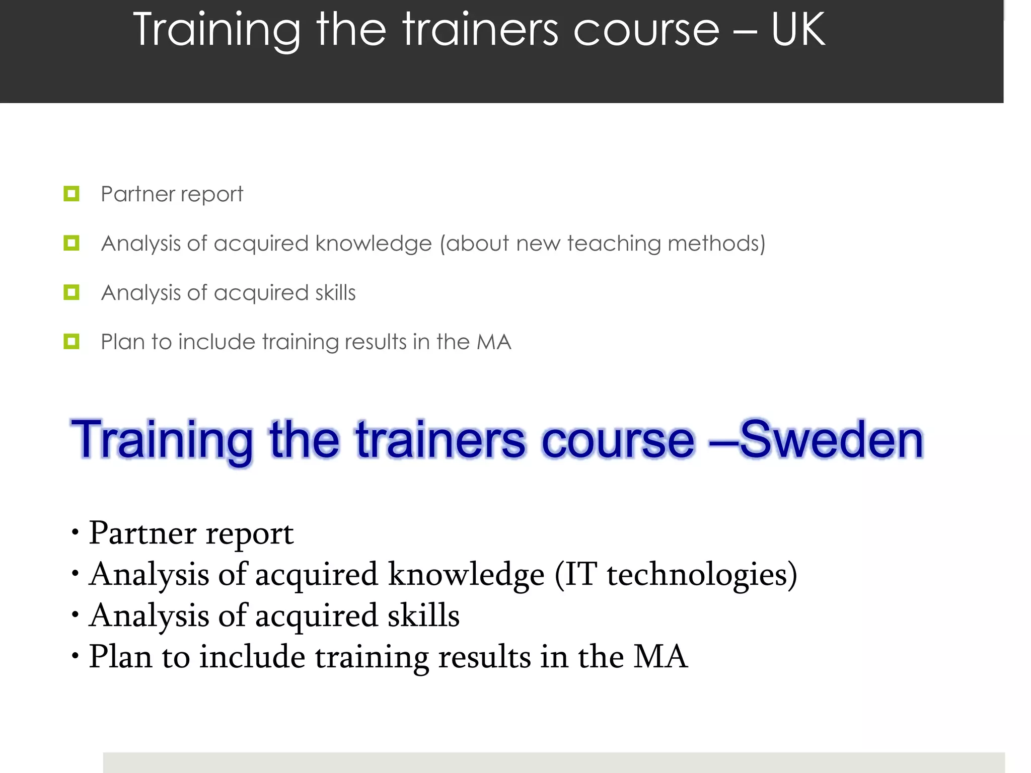 Training the trainers course – UK


 Partner report

 Analysis of acquired knowledge (about new teaching methods)

 Analysis of acquired skills

 Plan to include training results in the MA




Training the trainers course –Sweden
• Partner report
• Analysis of acquired knowledge (IT technologies)
• Analysis of acquired skills
• Plan to include training results in the MA
 