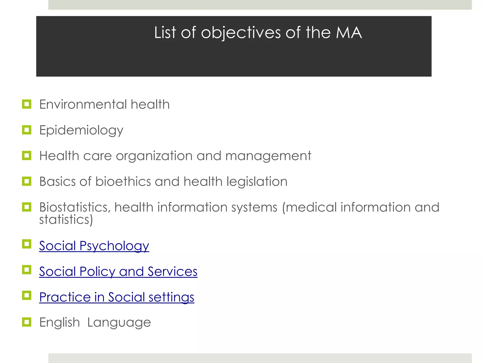 List of objectives of the MA



 Environmental health

 Epidemiology

 Health care organization and management

 Basics of bioethics and health legislation

 Biostatistics, health information systems (medical information and
  statistics)
 Social Psychology

 Social Policy and Services

 Practice in Social settings

 English Language
 