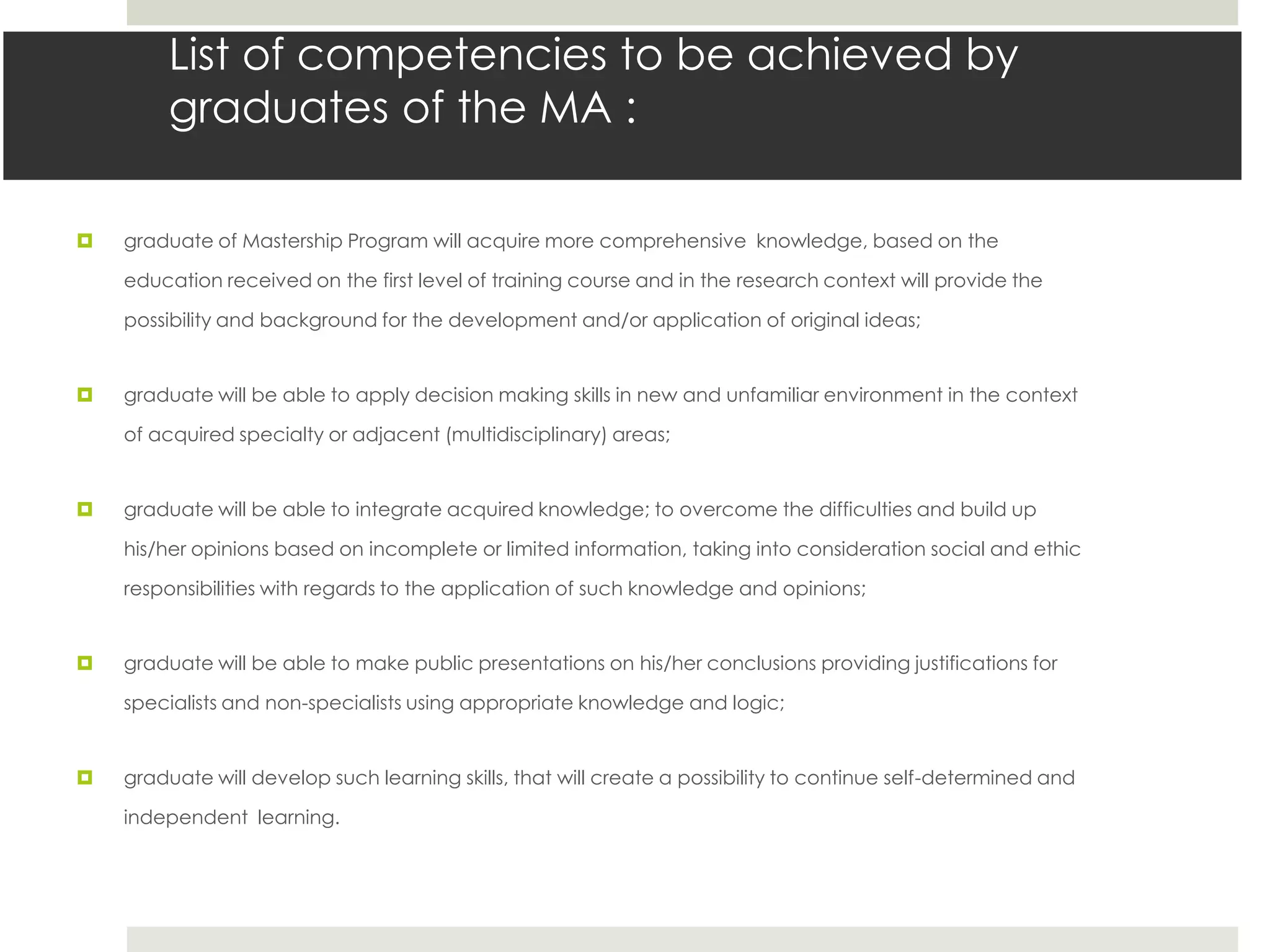 List of competencies to be achieved by
        graduates of the MA :

   graduate of Mastership Program will acquire more comprehensive knowledge, based on the

    education received on the first level of training course and in the research context will provide the

    possibility and background for the development and/or application of original ideas;


   graduate will be able to apply decision making skills in new and unfamiliar environment in the context

    of acquired specialty or adjacent (multidisciplinary) areas;


   graduate will be able to integrate acquired knowledge; to overcome the difficulties and build up

    his/her opinions based on incomplete or limited information, taking into consideration social and ethic

    responsibilities with regards to the application of such knowledge and opinions;


   graduate will be able to make public presentations on his/her conclusions providing justifications for

    specialists and non-specialists using appropriate knowledge and logic;


   graduate will develop such learning skills, that will create a possibility to continue self-determined and

    independent learning.
 