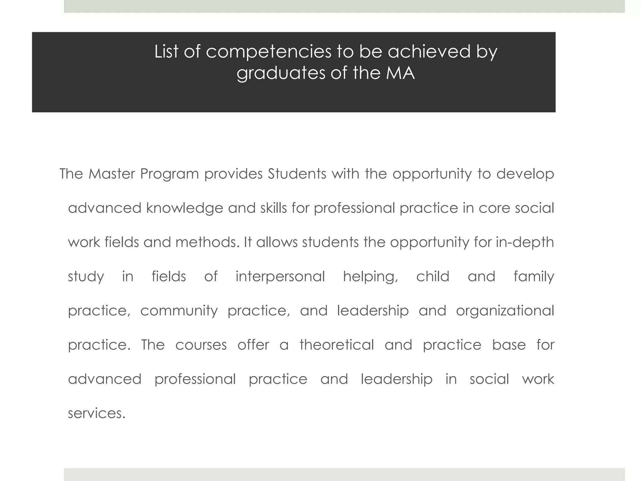 List of competencies to be achieved by
                        graduates of the MA




The Master Program provides Students with the opportunity to develop

 advanced knowledge and skills for professional practice in core social

 work fields and methods. It allows students the opportunity for in-depth

 study   in   fields   of   interpersonal   helping,   child   and   family

 practice, community practice, and leadership and organizational

 practice. The courses offer a theoretical and practice base for

 advanced professional practice and leadership in social work

 services.
 