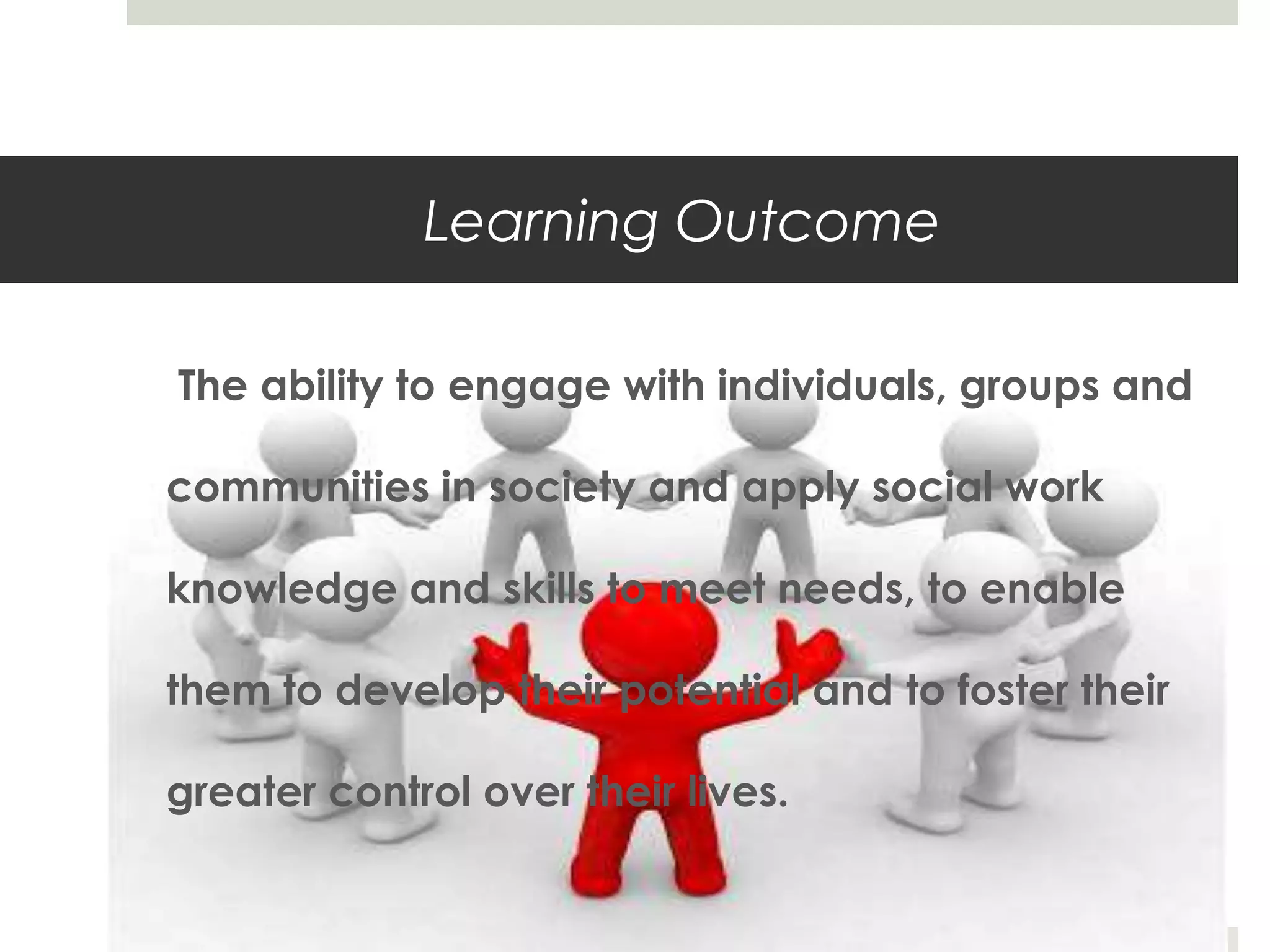 Learning Outcome

The ability to engage with individuals, groups and

communities in society and apply social work

knowledge and skills to meet needs, to enable

them to develop their potential and to foster their

greater control over their lives.
 