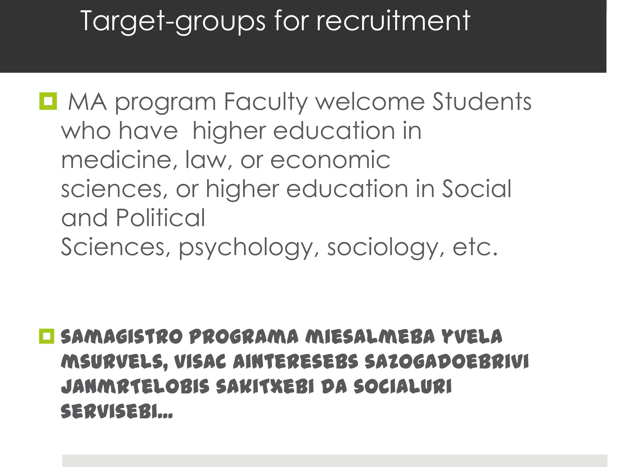 Target-groups for recruitment

 MA program Faculty welcome Students
 who have higher education in
 medicine, law, or economic
 sciences, or higher education in Social
 and Political
 Sciences, psychology, sociology, etc.


 samagistro programa miesalmeba yvela
  msurvels, visac ainteresebs sazogadoebrivi
  janmrTelobis sakiTxebi da socialuri
  servisebi...
 