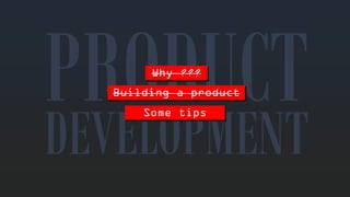 Why??? 
DEVELOPMENTBuilding a productSometips  