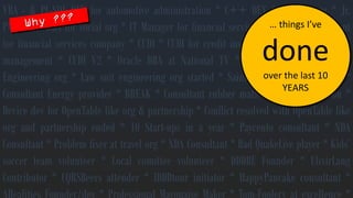 VBA-&PL-SQLDEVforautomotiveadministration*C++DEVforsocialorg*Jr. PM/OracleDBAforsocialorg*ITManagerforfinancialservicescompany*Consultantforfinancialservicescompany*CUDI*CUDIforcreditinsurance*CUDIforcarparkmanagement*CUDIV2*OracleDBAatNationalTV*Aestethics+*ConsultantEngineeringorg*Lawsuitengineeringorgstarted*Saint-Nicholasorgvolunteer* ConsultantEnergyprovider*BREAK*Consultantrubbermatsorg*Lawsuitwon* DevicedevforOpenTablelikeorg&partnership*ConflictresolvedwithOpenTablelikeorgandpartnershipended*10Start-upsinayear*Paycentoconsultant*NDAConsultant*Problemfixerattravelorg*NDAConsultant*BadQuakeLiveplayer*Kids’soccerteamvolunteer*Localcomitteevolunteer*DDDBEFounder*ElixirLangContributor*CQRSBeersattender*IDDDtourinitiator*HappyPancakeconsultant* ARealitiesFounder/dev*ProfessionalMayonaiseMaker*Tom-Fooleryatexcellence* … thingsI’vedoneover the last 10 YEARS  