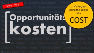 VBA-&PL-SQLDEVforautomotiveadministration*C++DEVforsocialorg*Jr. PM/OracleDBAforsocialorg*ITManagerforfinancialservicescompany*Consultantforfinancialservicescompany*CUDI*CUDIforcreditinsurance*CUDIforcarparkmanagement*CUDIV2*OracleDBAatNationalTV*Aestethics+*ConsultantEngineeringorg*Lawsuitengineeringorgstarted*Saint-Nicholasorgvolunteer* ConsultantEnergyprovider*BREAK*Consultantrubbermatsorg*Lawsuitwon* DevicedevforOpenTablelikeorg&partnership*ConflictresolvedwithOpenTablelikeorgandpartnershipended*10Start-upsinayear*Paycentoconsultant*NDAConsultant*Problemfixerattravelorg*NDAConsultant*BadQuakeLiveplayer*Kids’soccerteamvolunteer*Localcomitteevolunteer*DDDBEFounder*ElixirLangContributor*CQRSBeersattender*IDDDtourinitiator*HappyPancakeconsultant* ARealitiesFounder/dev*ProfessionalMayonaiseMaker*Tom-Fooleryatexcellence* Opportunitäts 
kosten 
… it’sfun, but doingthiscomesat a COST  