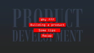 Why??? 
DEVELOPMENTBuilding a productSometipsRecap  