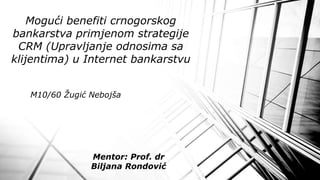 M10/60 Žugić Nebojša
Mogući benefiti crnogorskog
bankarstva primjenom strategije
CRM (Upravljanje odnosima sa
klijentima) u Internet bankarstvu
Mentor: Prof. dr
Biljana Rondović
 