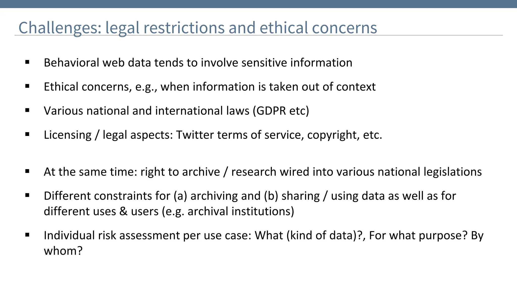 Challenges: legal restrictions and ethical concerns
▪ Behavioral web data tends to involve sensitive information
▪ Ethical concerns, e.g., when information is taken out of context
▪ Various national and international laws (GDPR etc)
▪ Licensing / legal aspects: Twitter terms of service, copyright, etc.
▪ At the same time: right to archive / research wired into various national legislations
▪ Different constraints for (a) archiving and (b) sharing / using data as well as for
different uses & users (e.g. archival institutions)
▪ Individual risk assessment per use case: What (kind of data)?, For what purpose? By
whom?
 
