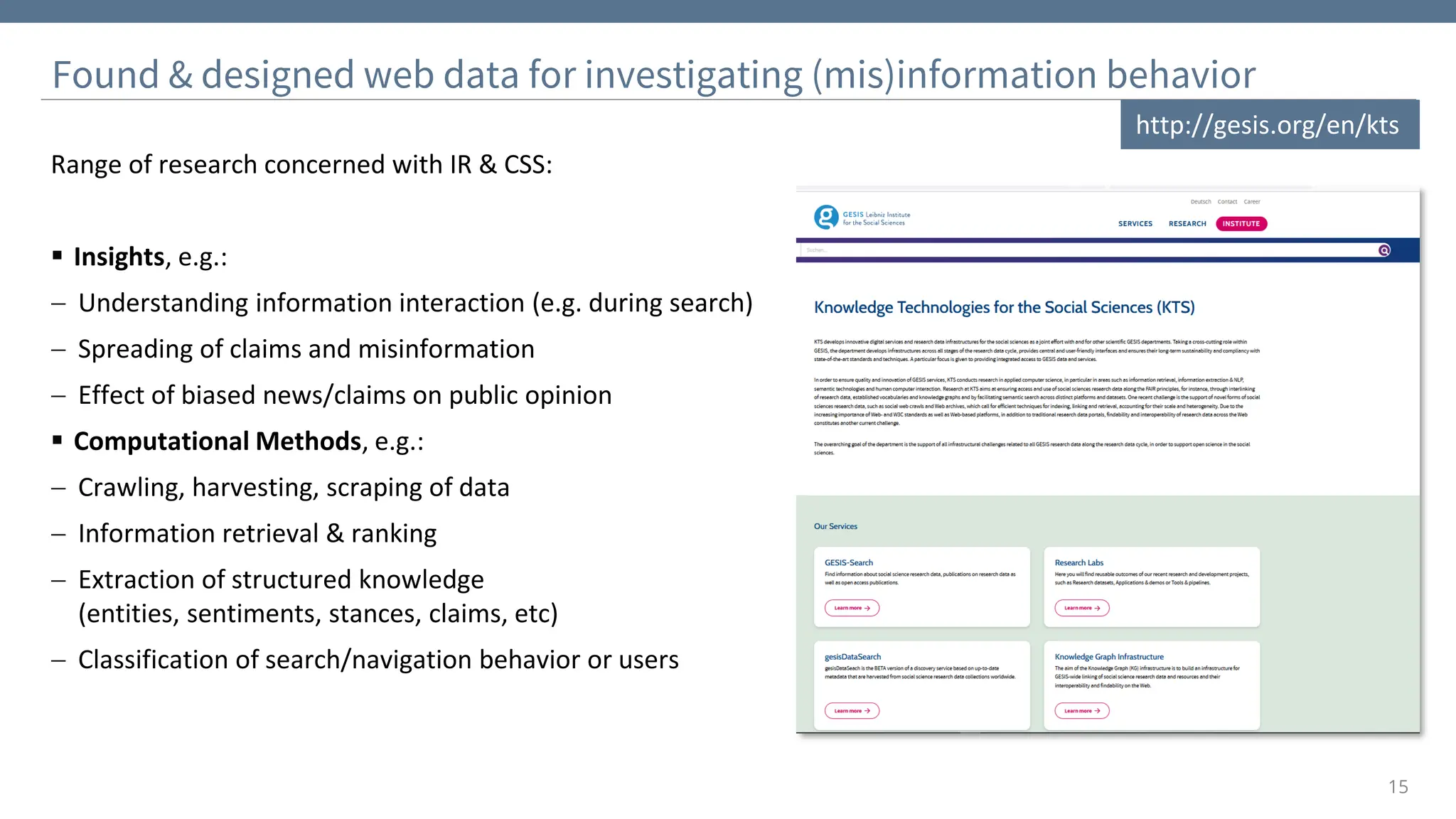 15
Range of research concerned with IR & CSS:
▪ Insights, e.g.:
− Understanding information interaction (e.g. during search)
− Spreading of claims and misinformation
− Effect of biased news/claims on public opinion
▪ Computational Methods, e.g.:
− Crawling, harvesting, scraping of data
− Information retrieval & ranking
− Extraction of structured knowledge
(entities, sentiments, stances, claims, etc)
− Classification of search/navigation behavior or users
Found & designed web data for investigating (mis)information behavior
http://gesis.org/en/kts
 
