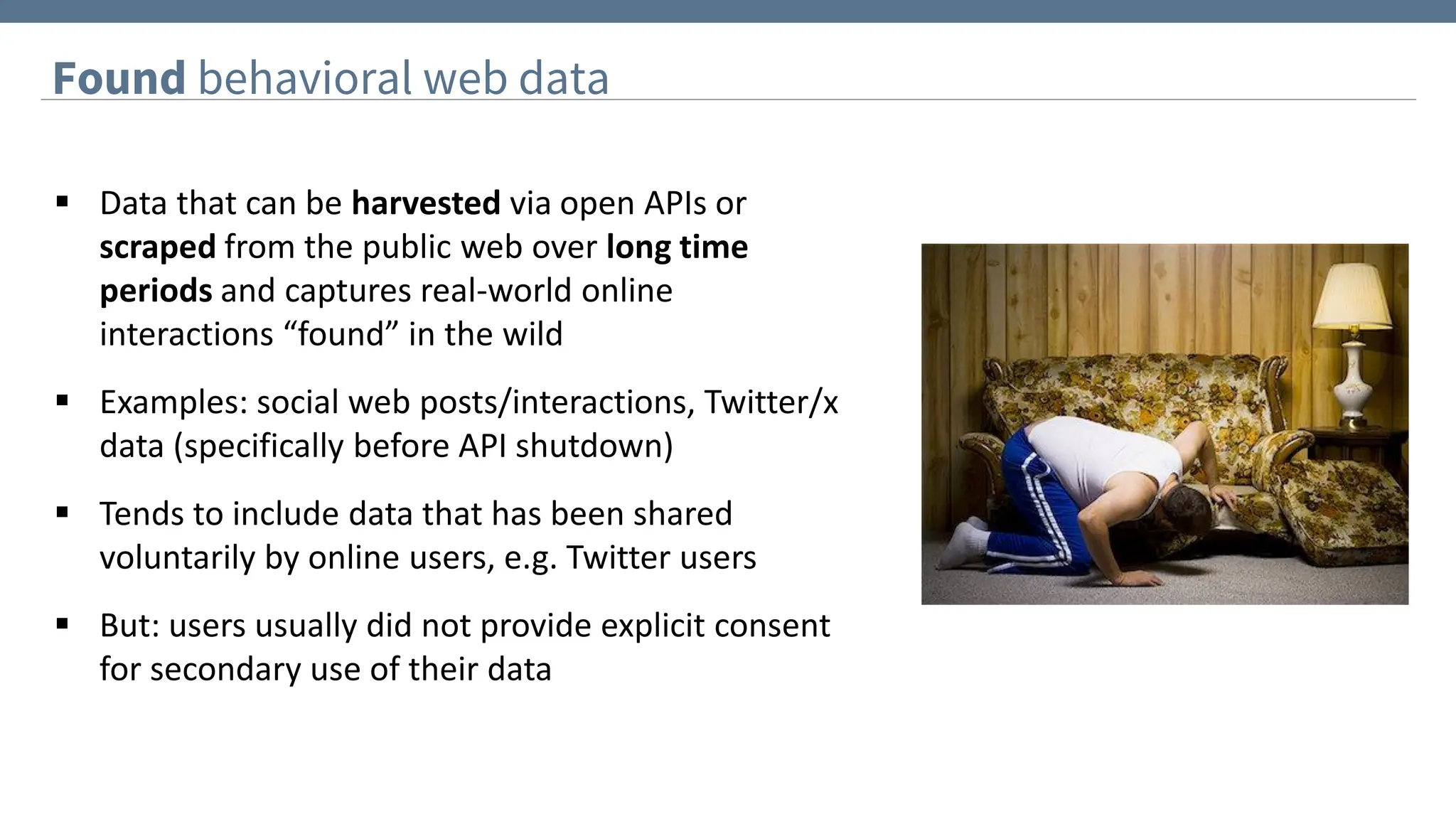 Found behavioral web data
▪ Data that can be harvested via open APIs or
scraped from the public web over long time
periods and captures real-world online
interactions “found” in the wild
▪ Examples: social web posts/interactions, Twitter/x
data (specifically before API shutdown)
▪ Tends to include data that has been shared
voluntarily by online users, e.g. Twitter users
▪ But: users usually did not provide explicit consent
for secondary use of their data
 