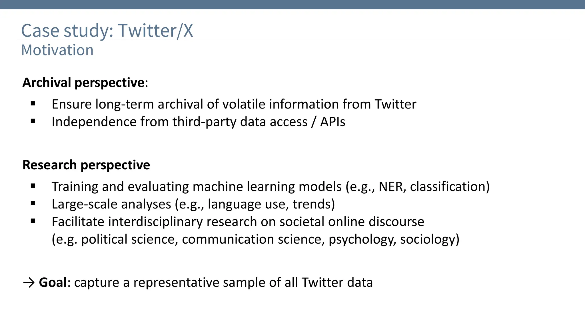 Case study: Twitter/X
Motivation
Archival perspective:
▪ Ensure long-term archival of volatile information from Twitter
▪ Independence from third-party data access / APIs
Research perspective
▪ Training and evaluating machine learning models (e.g., NER, classification)
▪ Large-scale analyses (e.g., language use, trends)
▪ Facilitate interdisciplinary research on societal online discourse
(e.g. political science, communication science, psychology, sociology)
→ Goal: capture a representative sample of all Twitter data
 