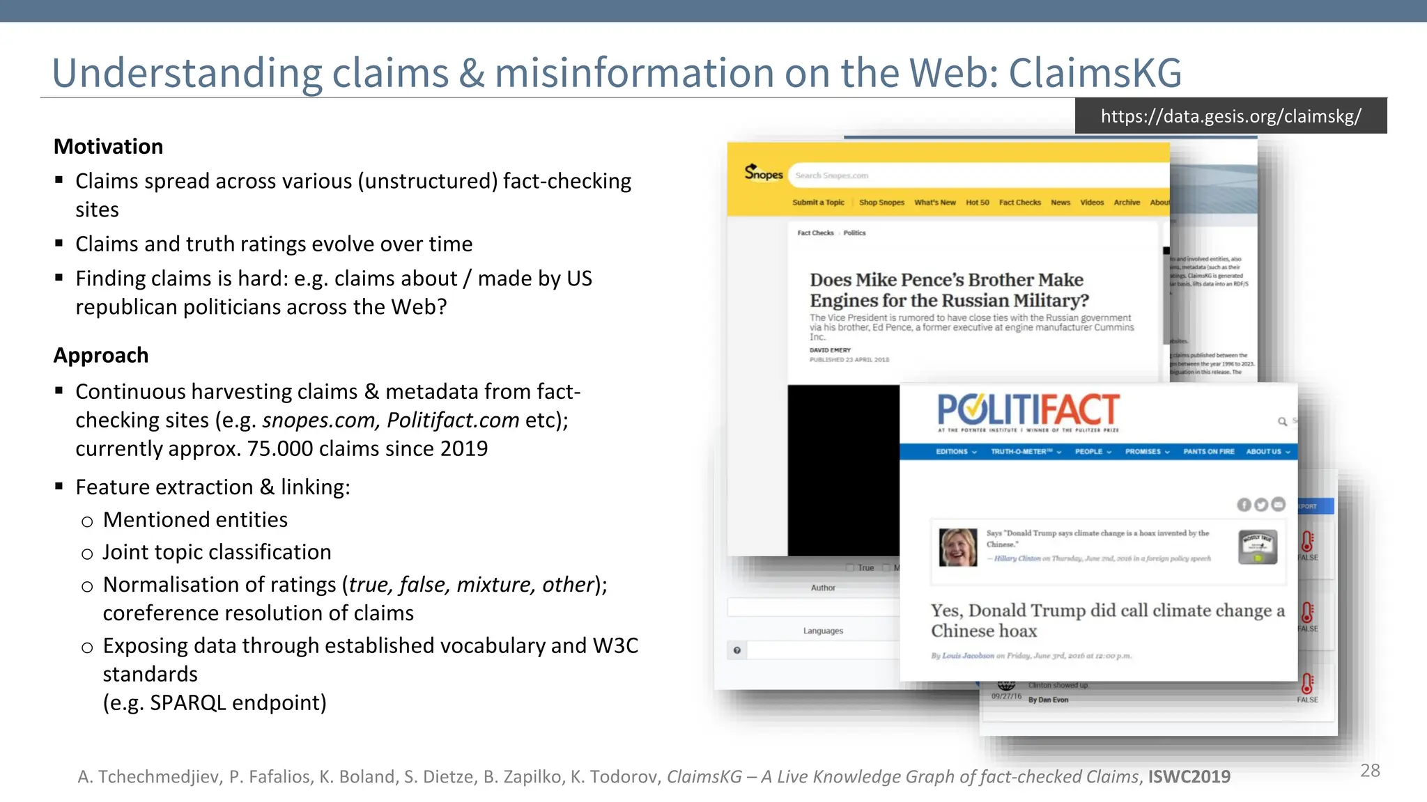 28
Understanding claims & misinformation on the Web: ClaimsKG
Motivation
▪ Claims spread across various (unstructured) fact-checking
sites
▪ Claims and truth ratings evolve over time
▪ Finding claims is hard: e.g. claims about / made by US
republican politicians across the Web?
Approach
▪ Continuous harvesting claims & metadata from fact-
checking sites (e.g. snopes.com, Politifact.com etc);
currently approx. 75.000 claims since 2019
▪ Feature extraction & linking:
o Mentioned entities
o Joint topic classification
o Normalisation of ratings (true, false, mixture, other);
coreference resolution of claims
o Exposing data through established vocabulary and W3C
standards
(e.g. SPARQL endpoint)
https://data.gesis.org/claimskg/
A. Tchechmedjiev, P. Fafalios, K. Boland, S. Dietze, B. Zapilko, K. Todorov, ClaimsKG – A Live Knowledge Graph of fact-checked Claims, ISWC2019
 