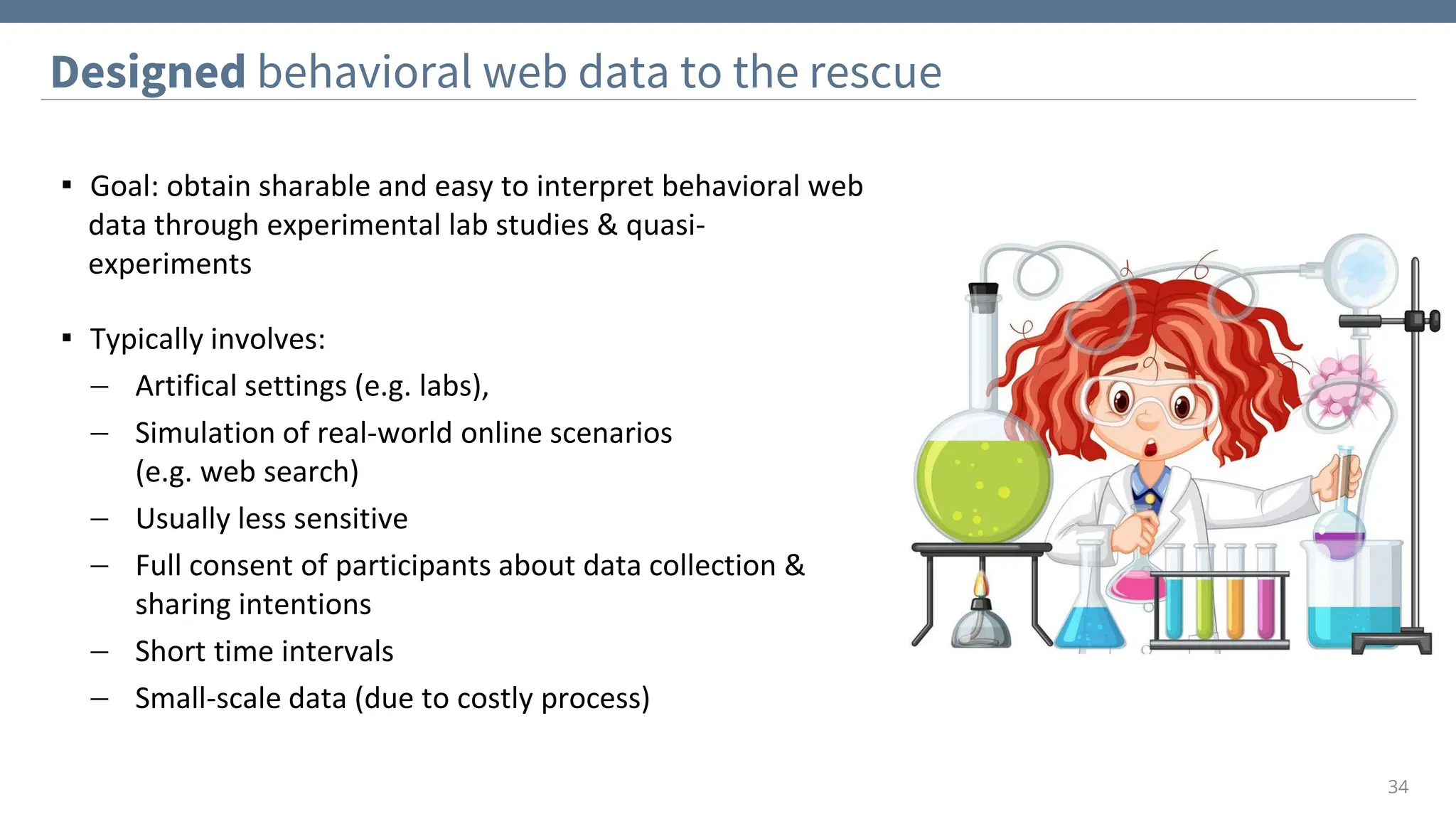 Designed behavioral web data to the rescue
34
▪ Goal: obtain sharable and easy to interpret behavioral web
data through experimental lab studies & quasi-
experiments
▪ Typically involves:
− Artifical settings (e.g. labs),
− Simulation of real-world online scenarios
(e.g. web search)
− Usually less sensitive
− Full consent of participants about data collection &
sharing intentions
− Short time intervals
− Small-scale data (due to costly process)
 