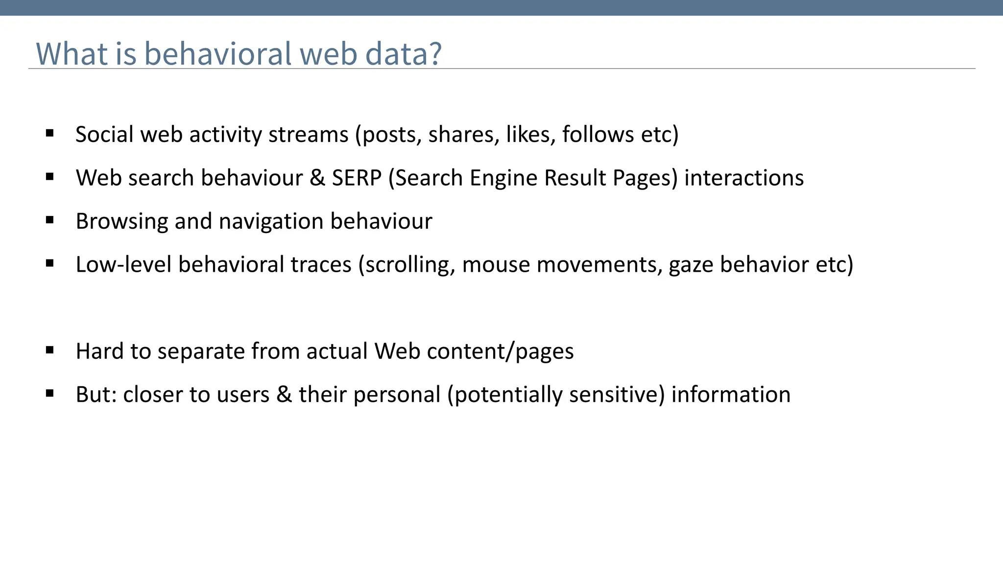 What is behavioral web data?
▪ Social web activity streams (posts, shares, likes, follows etc)
▪ Web search behaviour & SERP (Search Engine Result Pages) interactions
▪ Browsing and navigation behaviour
▪ Low-level behavioral traces (scrolling, mouse movements, gaze behavior etc)
▪ Hard to separate from actual Web content/pages
▪ But: closer to users & their personal (potentially sensitive) information
 