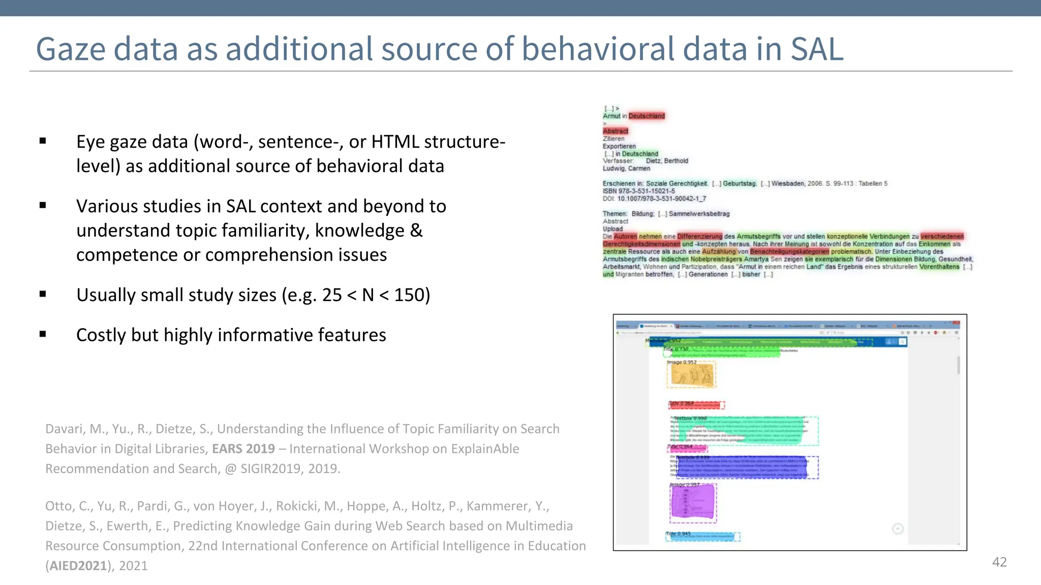 Gaze data as additional source of behavioral data in SAL
42
Davari, M., Yu., R., Dietze, S., Understanding the Influence of Topic Familiarity on Search
Behavior in Digital Libraries, EARS 2019 – International Workshop on ExplainAble
Recommendation and Search, @ SIGIR2019, 2019.
Otto, C., Yu, R., Pardi, G., von Hoyer, J., Rokicki, M., Hoppe, A., Holtz, P., Kammerer, Y.,
Dietze, S., Ewerth, E., Predicting Knowledge Gain during Web Search based on Multimedia
Resource Consumption, 22nd International Conference on Artificial Intelligence in Education
(AIED2021), 2021
▪ Eye gaze data (word-, sentence-, or HTML structure-
level) as additional source of behavioral data
▪ Various studies in SAL context and beyond to
understand topic familiarity, knowledge &
competence or comprehension issues
▪ Usually small study sizes (e.g. 25 < N < 150)
▪ Costly but highly informative features
 