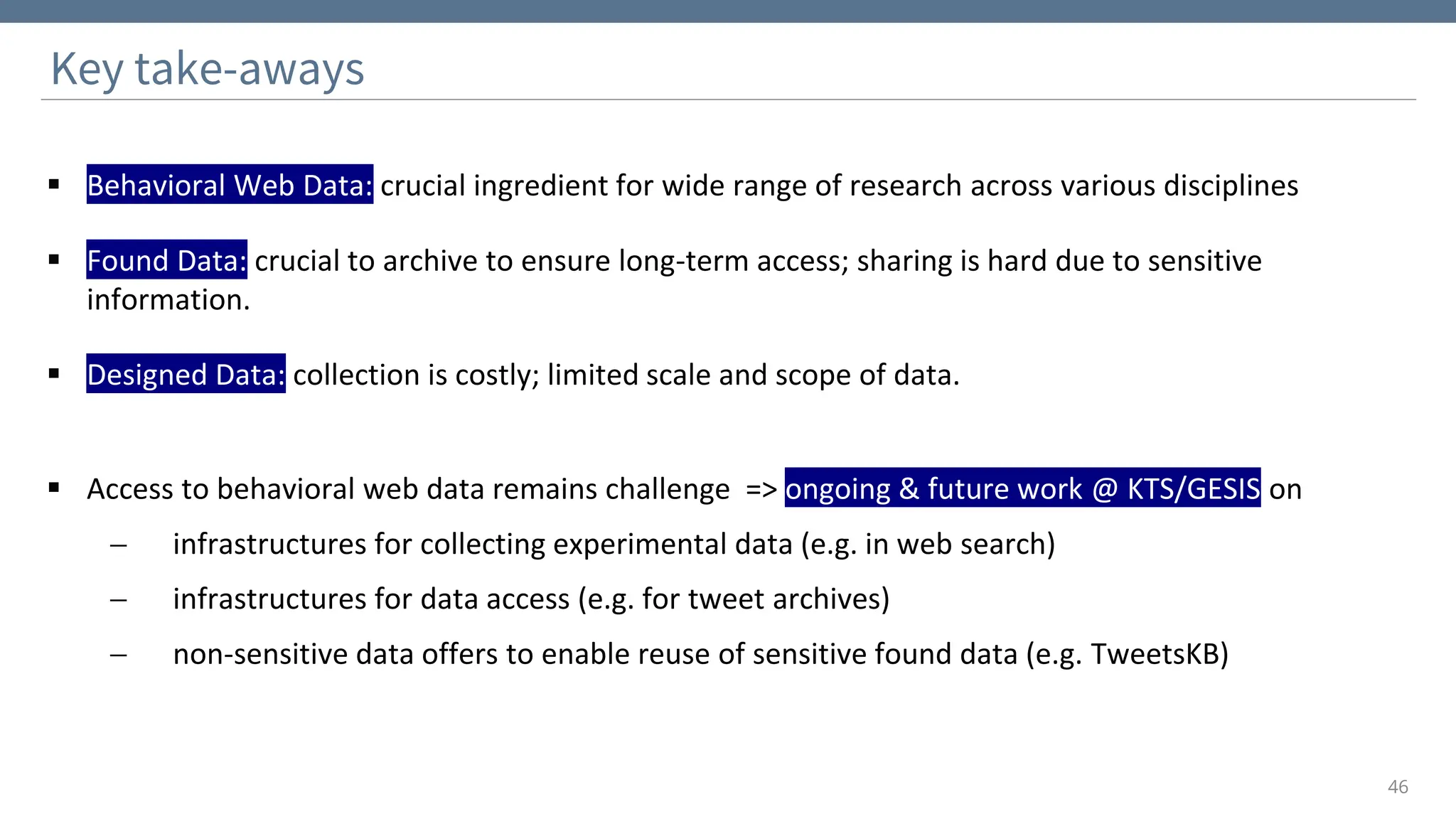 ▪ Behavioral Web Data: crucial ingredient for wide range of research across various disciplines
▪ Found Data: crucial to archive to ensure long-term access; sharing is hard due to sensitive
information.
▪ Designed Data: collection is costly; limited scale and scope of data.
▪ Access to behavioral web data remains challenge => ongoing & future work @ KTS/GESIS on
− infrastructures for collecting experimental data (e.g. in web search)
− infrastructures for data access (e.g. for tweet archives)
− non-sensitive data offers to enable reuse of sensitive found data (e.g. TweetsKB)
Key take-aways
46
 