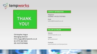 THANK
YOU!
Telephone:
UK/EMEA: +44 (0)1279 874663
Email
salesuk@tempworks.co.uk
Website
www.tempworks.co.uk
Twitter
@TempWorksUK
Facebook
www.facebook.com/tempworksuk
CONTACT INFORMATION
FOLLOW US ONLINE
Christopher Hague
Managing Director
Chris.hague@tempworks.co.uk
M: 0775 363 5922
DD: 01279 874666
 