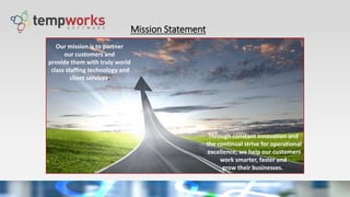 Mission Statement
Through constant innovation and
the continual strive for operational
excellence; we help our customers
work smarter, faster and
grow their businesses.
Our mission is to partner
our customers and
provide them with truly world
class staffing technology and
client services.
 