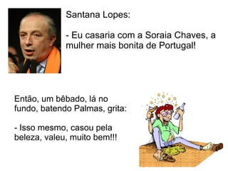 Santana Lopes:  - Eu casaria com a Soraia Chaves, a mulher mais bonita de Portugal!  Então, um bêbado, lá no fundo, batendo Palmas, grita:  - Isso mesmo, casou pela beleza, valeu, muito bem!!!  