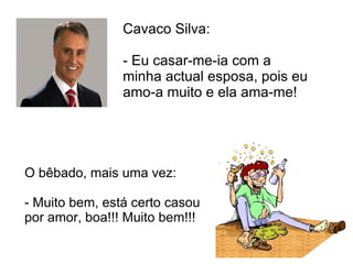 Cavaco Silva:  - Eu casar-me-ia com a minha actual esposa, pois eu amo-a muito e ela ama-me!  O bêbado, mais uma vez: - Muito bem, está certo casou por amor, boa!!! Muito bem!!!  