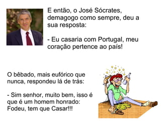 E então, o José Sócrates, demagogo como sempre, deu a sua resposta:  - Eu casaria com Portugal, meu coração pertence ao país!  O bêbado, mais eufórico que nunca, respondeu lá de trás:  - Sim senhor, muito bem, isso é que é um homem honrado: Fodeu, tem que Casar!!!  