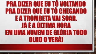 PRA DIZER QUE EU TÔ VOLTANDO
PRA DIZER QUE EU TÔ CHEGANDO
E A TROMBETA VAI SOAR.
JÁ É A ÚLTIMA HORA
EM UMA NUVEM DE GLÓRIA TODO
OLHO O VERÁ!
 