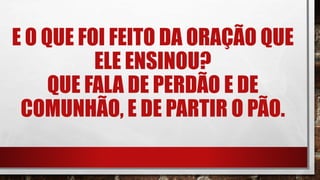 E O QUE FOI FEITO DA ORAÇÃO QUE
ELE ENSINOU?
QUE FALA DE PERDÃO E DE
COMUNHÃO, E DE PARTIR O PÃO.
 