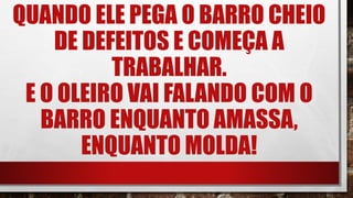QUANDO ELE PEGA O BARRO CHEIO
DE DEFEITOS E COMEÇA A
TRABALHAR.
E O OLEIRO VAI FALANDO COM O
BARRO ENQUANTO AMASSA,
ENQUANTO MOLDA!
 