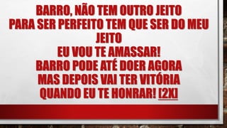 BARRO, NÃO TEM OUTRO JEITO
PARA SER PERFEITO TEM QUE SER DO MEU
JEITO
EU VOU TE AMASSAR!
BARRO PODE ATÉ DOER AGORA
MAS DEPOIS VAI TER VITÓRIA
QUANDO EU TE HONRAR! [2X]
 