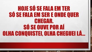 HOJE SÓ SE FALA EM TER
SÓ SE FALA EM SER E ONDE QUER
CHEGAR.
SÓ SE OUVE POR AÍ
OLHA CONQUISTEI, OLHA CHEGUEI LÁ...
 